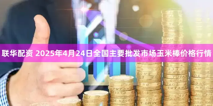 联华配资 2025年4月24日全国主要批发市场玉米棒价格行情