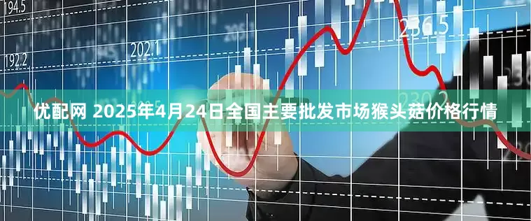 优配网 2025年4月24日全国主要批发市场猴头菇价格行情