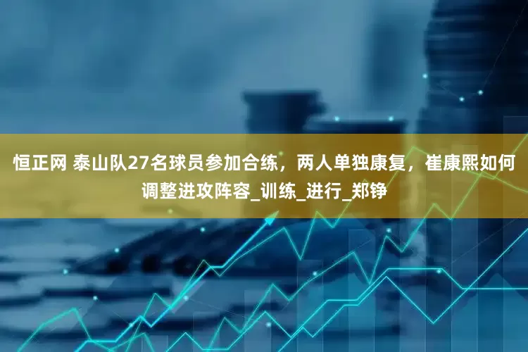 恒正网 泰山队27名球员参加合练，两人单独康复，崔康熙如何调整进攻阵容_训练_进行_郑铮