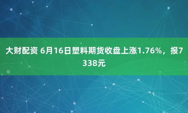 大财配资 6月16日塑料期货收盘上涨1.76%，报7338元