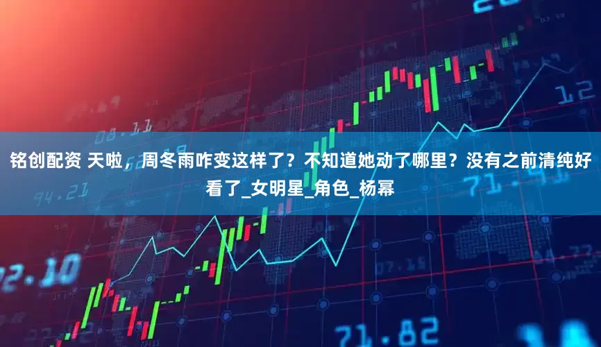 铭创配资 天啦，周冬雨咋变这样了？不知道她动了哪里？没有之前清纯好看了_女明星_角色_杨幂