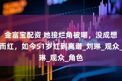 金富宝配资 她接烂角被嘲，没成想一炮而红，如今51岁红到离谱_刘琳_观众_角色