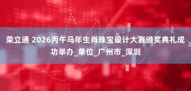 荣立通 2026丙午马年生肖珠宝设计大赛颁奖典礼成功举办_单位_广州市_深圳