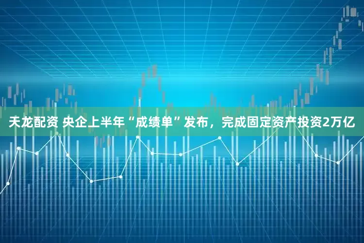 天龙配资 央企上半年“成绩单”发布，完成固定资产投资2万亿