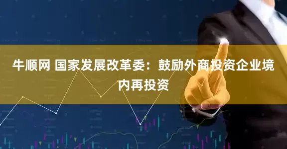 牛顺网 国家发展改革委：鼓励外商投资企业境内再投资
