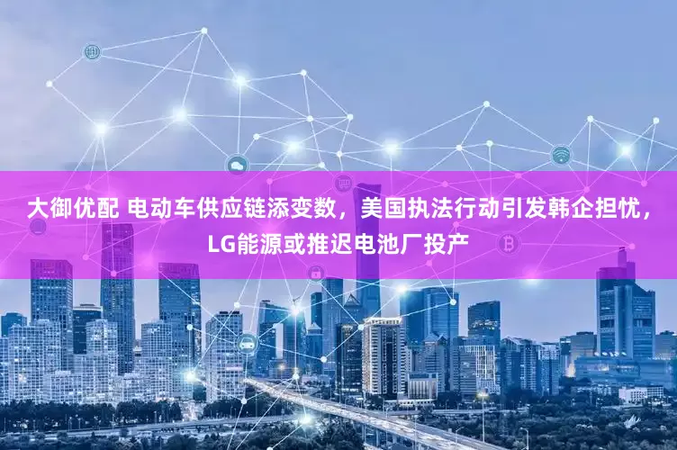 大御优配 电动车供应链添变数，美国执法行动引发韩企担忧，LG能源或推迟电池厂投产