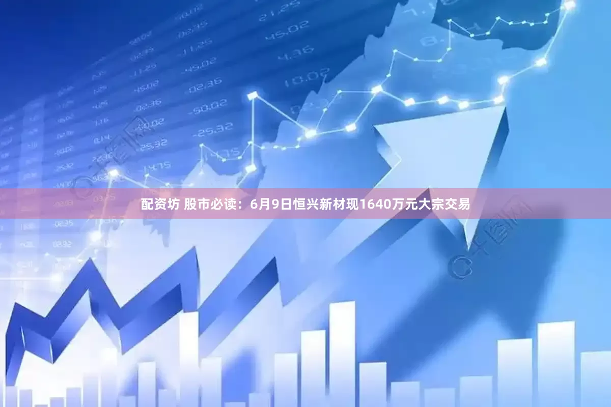 配资坊 股市必读：6月9日恒兴新材现1640万元大宗交易