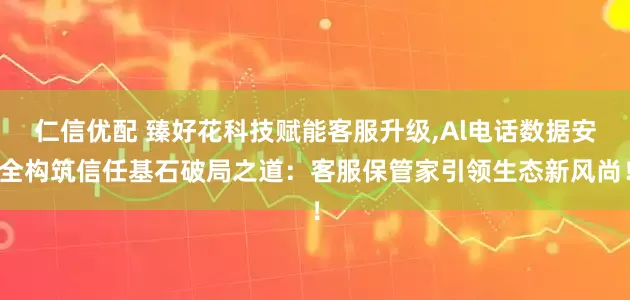 仁信优配 臻好花科技赋能客服升级,Al电话数据安全构筑信任基石破局之道：客服保管家引领生态新风尚！