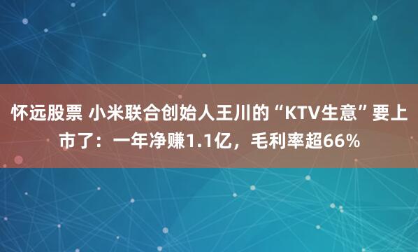怀远股票 小米联合创始人王川的“KTV生意”要上市了：一年净赚1.1亿，毛利率超66%